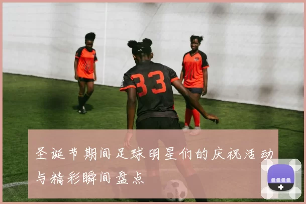 圣诞节期间足球明星们的庆祝活动与精彩瞬间盘点