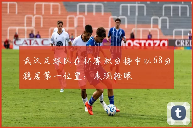 武汉足球队在杯赛积分榜中以68分稳居第一位置，表现抢眼