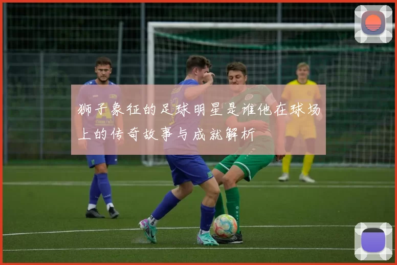 狮子象征的足球明星是谁他在球场上的传奇故事与成就解析