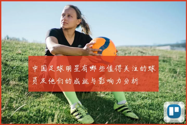 中国足球明星有哪些值得关注的球员及他们的成就与影响力分析