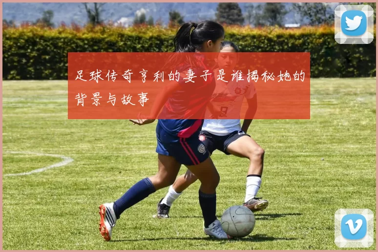 足球传奇亨利的妻子是谁揭秘她的背景与故事
