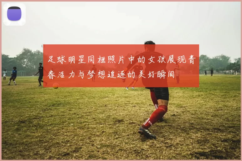 足球明星同框照片中的女孩展现青春活力与梦想追逐的美好瞬间