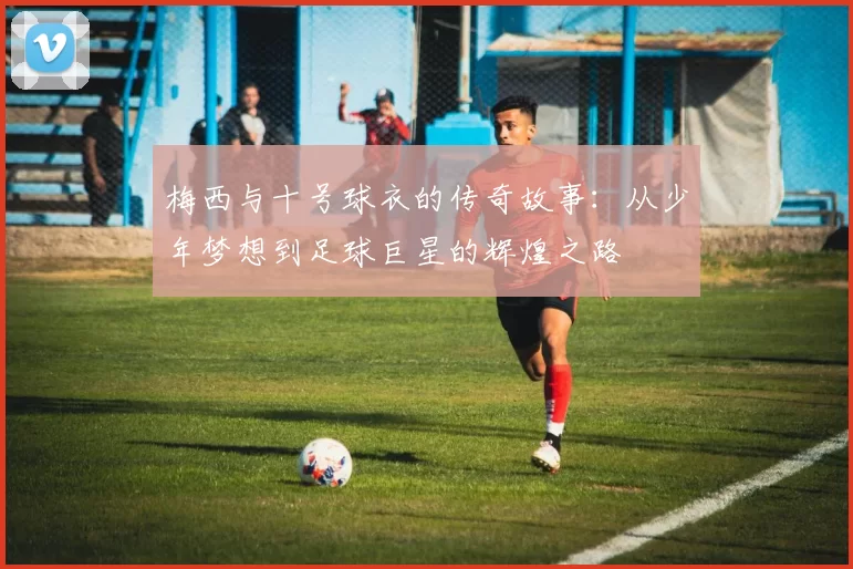 梅西与十号球衣的传奇故事：从少年梦想到足球巨星的辉煌之路