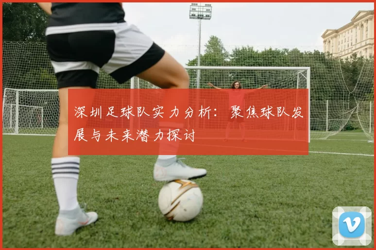 深圳足球队实力分析：聚焦球队发展与未来潜力探讨
