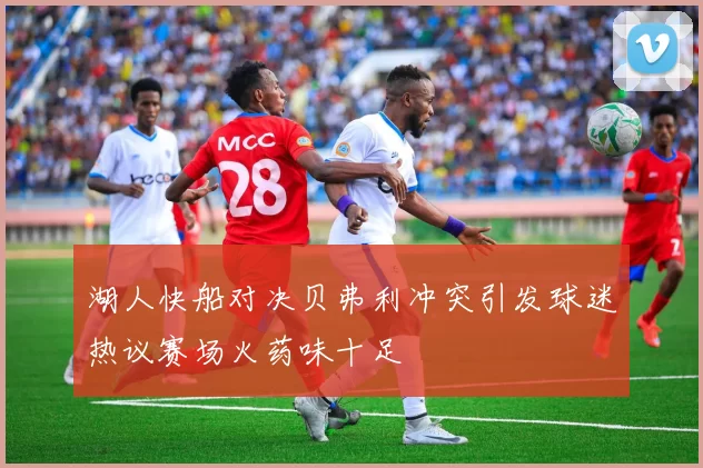 湖人快船对决贝弗利冲突引发球迷热议赛场火药味十足