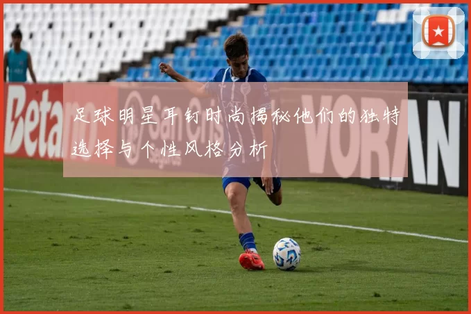 足球明星耳钉时尚揭秘他们的独特选择与个性风格分析