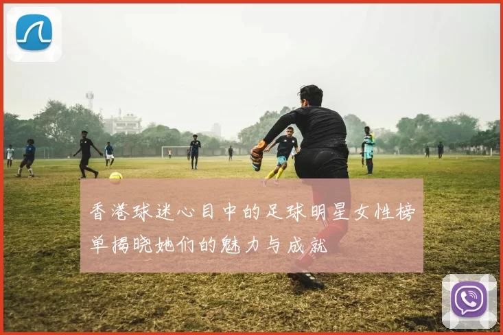 香港球迷心目中的足球明星女性榜单揭晓她们的魅力与成就
