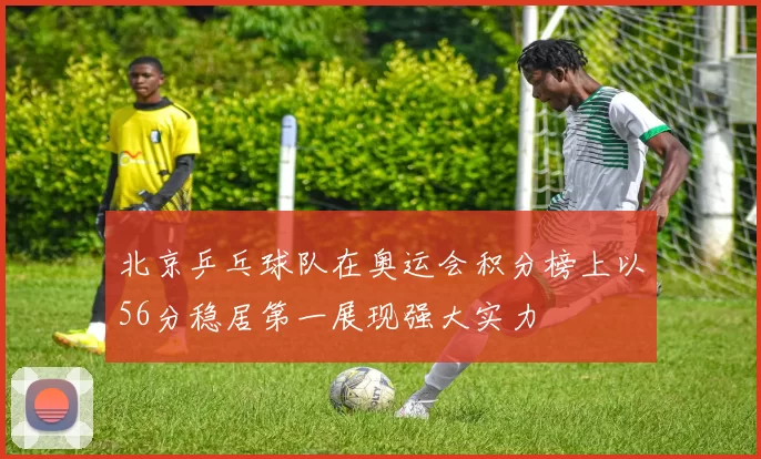 北京乒乓球队在奥运会积分榜上以56分稳居第一展现强大实力