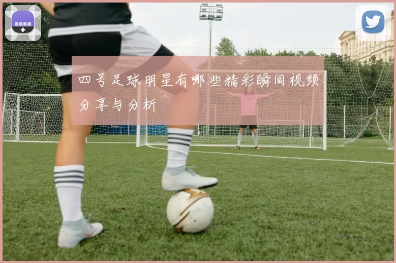 四号足球明星有哪些精彩瞬间视频分享与分析