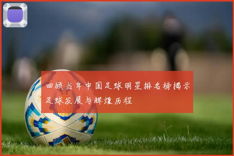 回顾当年中国足球明星排名榜揭示足球发展与辉煌历程
