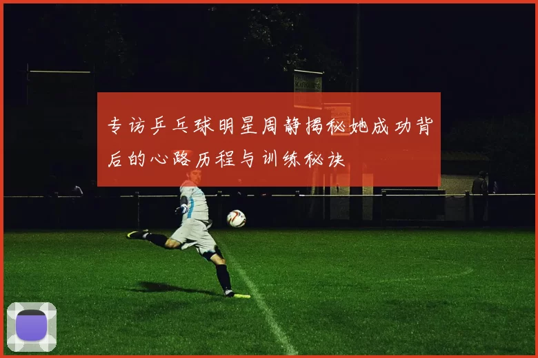 专访乒乓球明星周静揭秘她成功背后的心路历程与训练秘诀