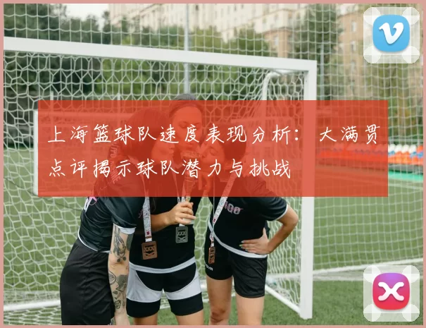 上海篮球队速度表现分析：大满贯点评揭示球队潜力与挑战