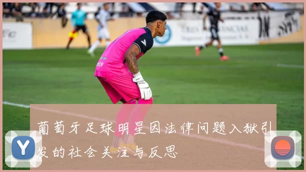 葡萄牙足球明星因法律问题入狱引发的社会关注与反思