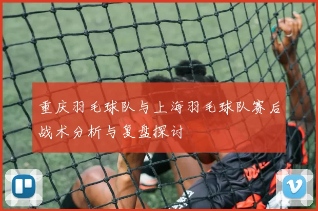 重庆羽毛球队与上海羽毛球队赛后战术分析与复盘探讨