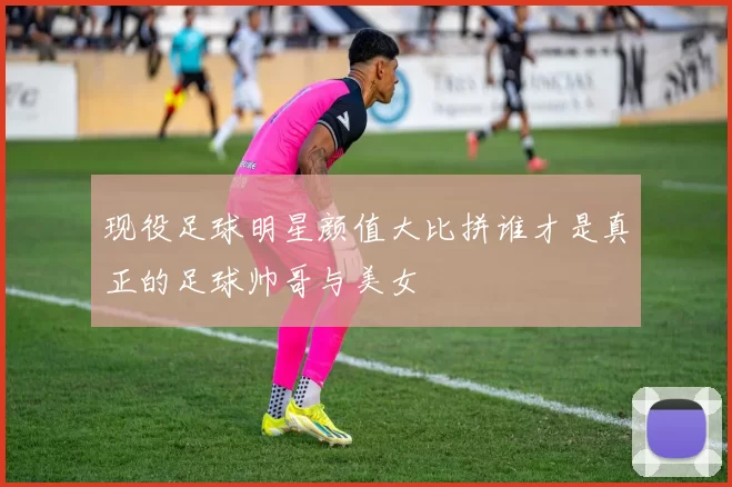 现役足球明星颜值大比拼谁才是真正的足球帅哥与美女