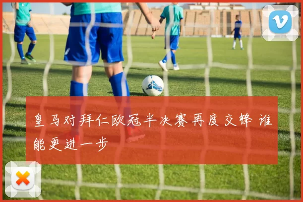 皇马对拜仁欧冠半决赛再度交锋 谁能更进一步
