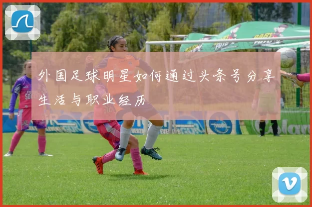 外国足球明星如何通过头条号分享生活与职业经历