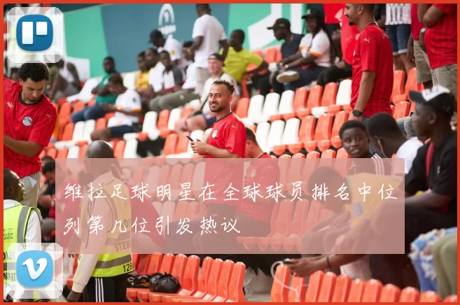 维拉足球明星在全球球员排名中位列第几位引发热议