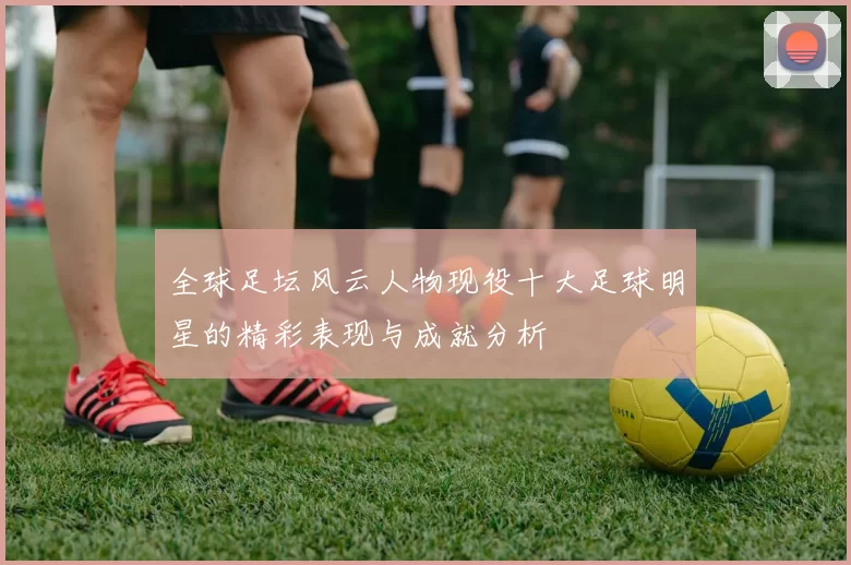 全球足坛风云人物现役十大足球明星的精彩表现与成就分析