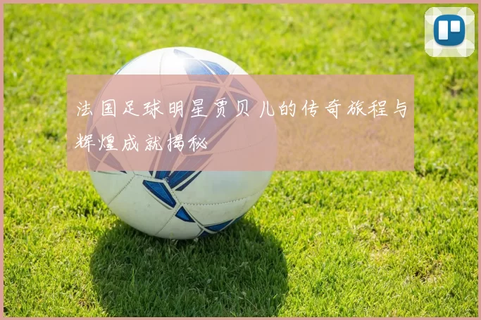 法国足球明星贾贝儿的传奇旅程与辉煌成就揭秘