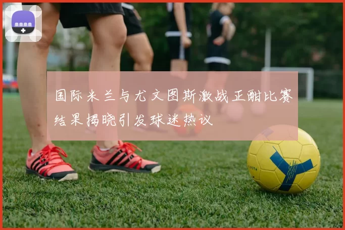 国际米兰与尤文图斯激战正酣比赛结果揭晓引发球迷热议