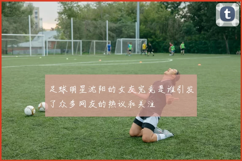 足球明星沈阳的女友究竟是谁引发了众多网友的热议和关注