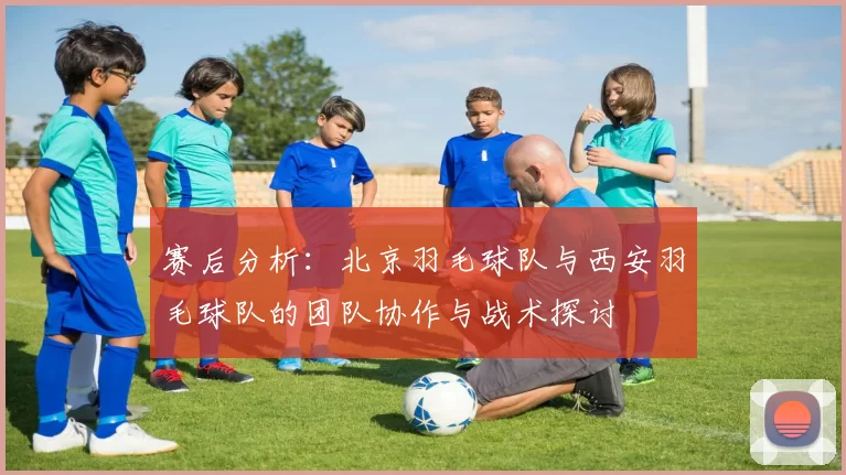 赛后分析：北京羽毛球队与西安羽毛球队的团队协作与战术探讨