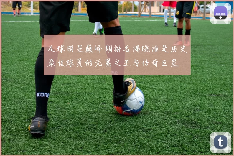 足球明星巅峰期排名揭晓谁是历史最佳球员的无冕之王与传奇巨星