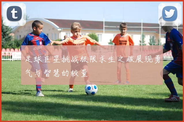 足球巨星挑战极限求生之旅展现勇气与智慧的较量