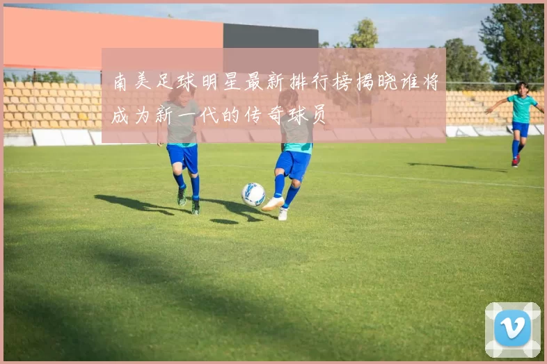 南美足球明星最新排行榜揭晓谁将成为新一代的传奇球员