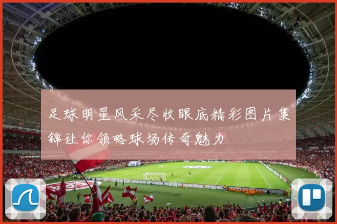 足球明星风采尽收眼底精彩图片集锦让你领略球场传奇魅力