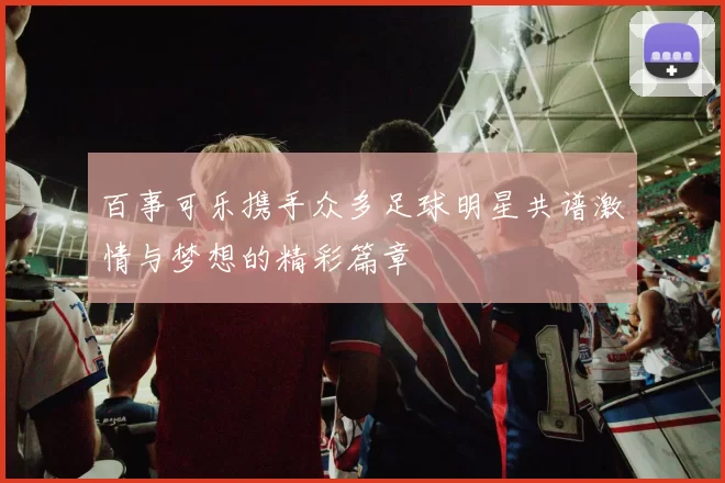 百事可乐携手众多足球明星共谱激情与梦想的精彩篇章
