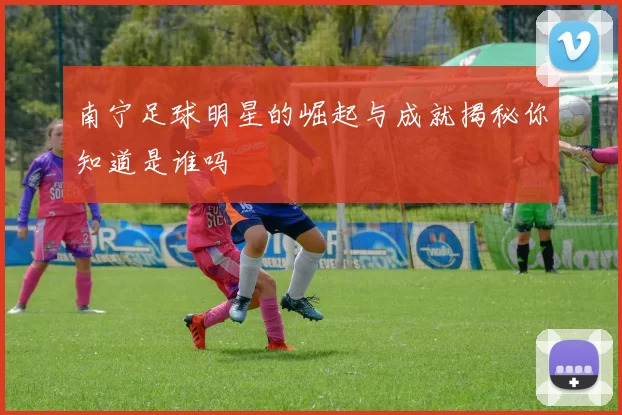南宁足球明星的崛起与成就揭秘你知道是谁吗