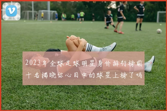 2023年全球足球明星身价排行榜前十名揭晓你心目中的球星上榜了吗