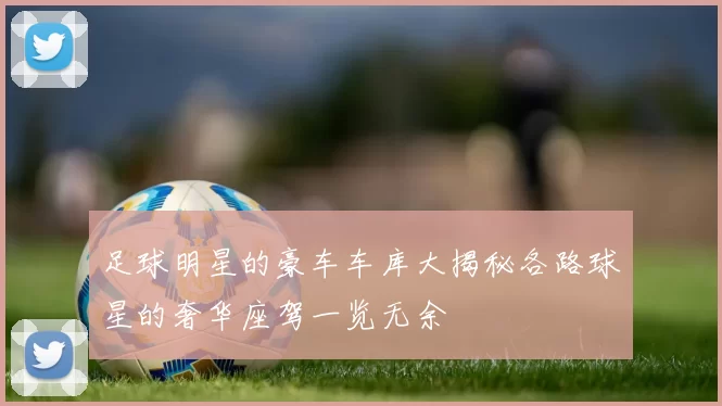 足球明星的豪车车库大揭秘各路球星的奢华座驾一览无余