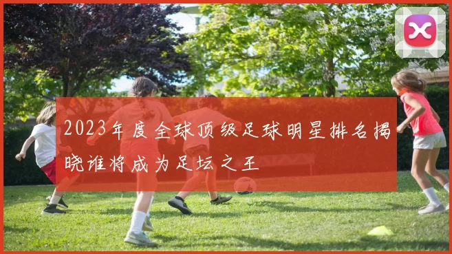 2023年度全球顶级足球明星排名揭晓谁将成为足坛之王