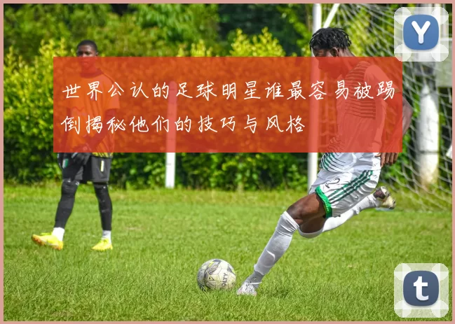 世界公认的足球明星谁最容易被踢倒揭秘他们的技巧与风格
