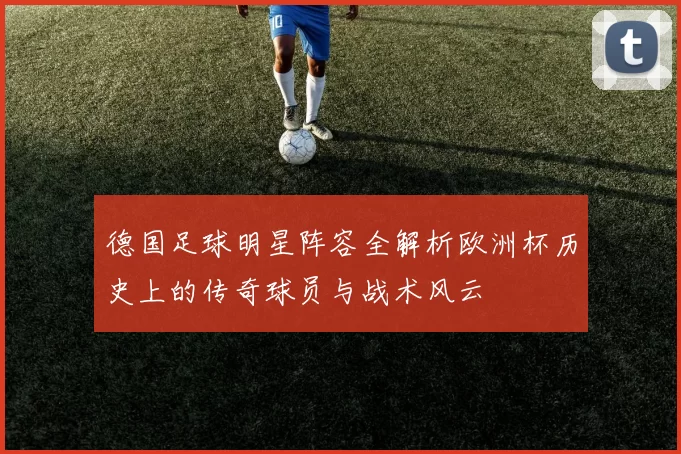 德国足球明星阵容全解析欧洲杯历史上的传奇球员与战术风云