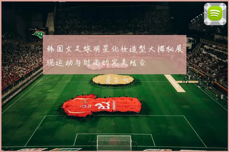 韩国女足球明星化妆造型大揭秘展现运动与时尚的完美结合