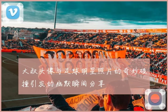 大叔头像与足球明星照片的奇妙碰撞引发的幽默瞬间分享