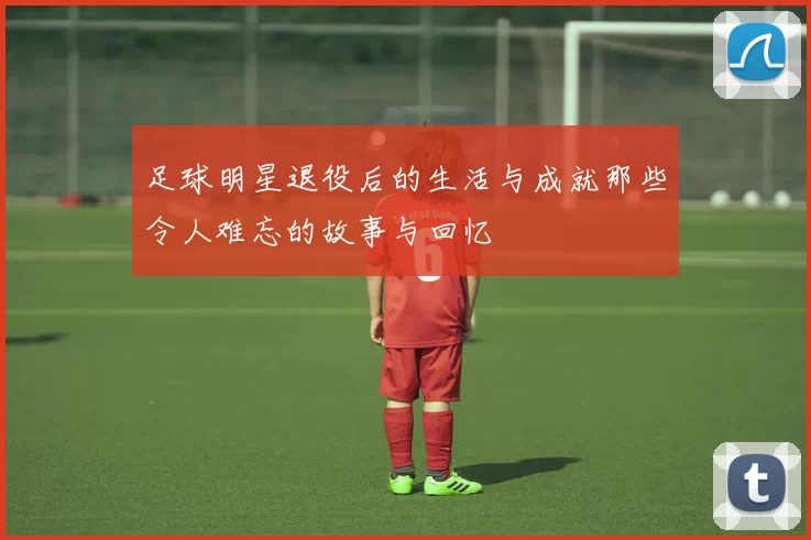 足球明星退役后的生活与成就那些令人难忘的故事与回忆