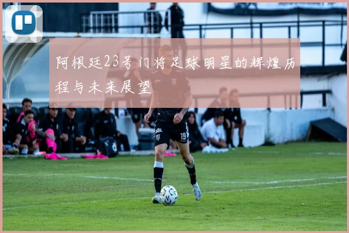 阿根廷23号门将足球明星的辉煌历程与未来展望