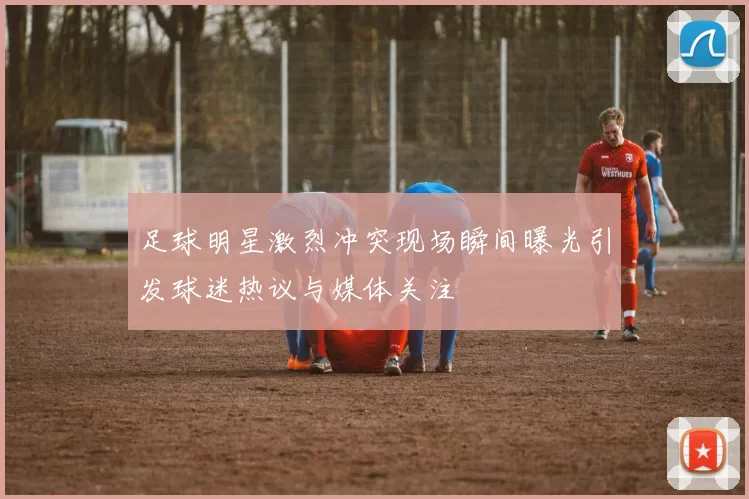 足球明星激烈冲突现场瞬间曝光引发球迷热议与媒体关注
