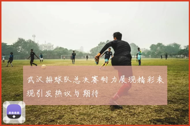 武汉排球队总决赛耐力展现精彩表现引发热议与期待