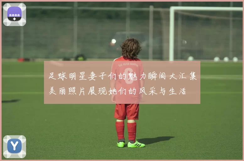 足球明星妻子们的魅力瞬间大汇集美丽照片展现她们的风采与生活