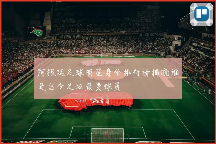 阿根廷足球明星身价排行榜揭晓谁是当今足坛最贵球员