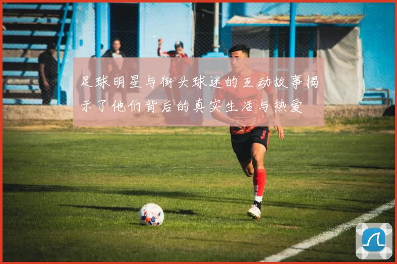 足球明星与街头球迷的互动故事揭示了他们背后的真实生活与热爱