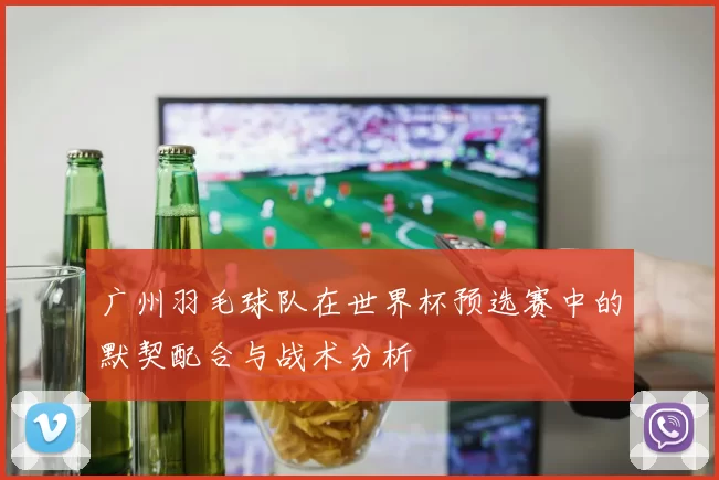 广州羽毛球队在世界杯预选赛中的默契配合与战术分析