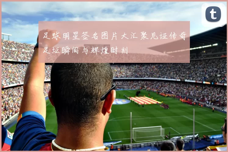 足球明星签名图片大汇聚见证传奇足坛瞬间与辉煌时刻