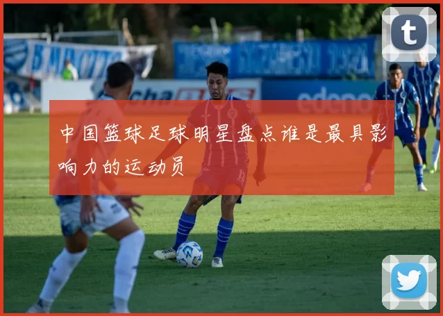 中国篮球足球明星盘点谁是最具影响力的运动员